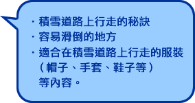 積雪道路上行走的秘訣 ・容易滑倒的地方 ・適合在積雪道路上行走的服裝 （帽子、手套、鞋子等） 　等内容。